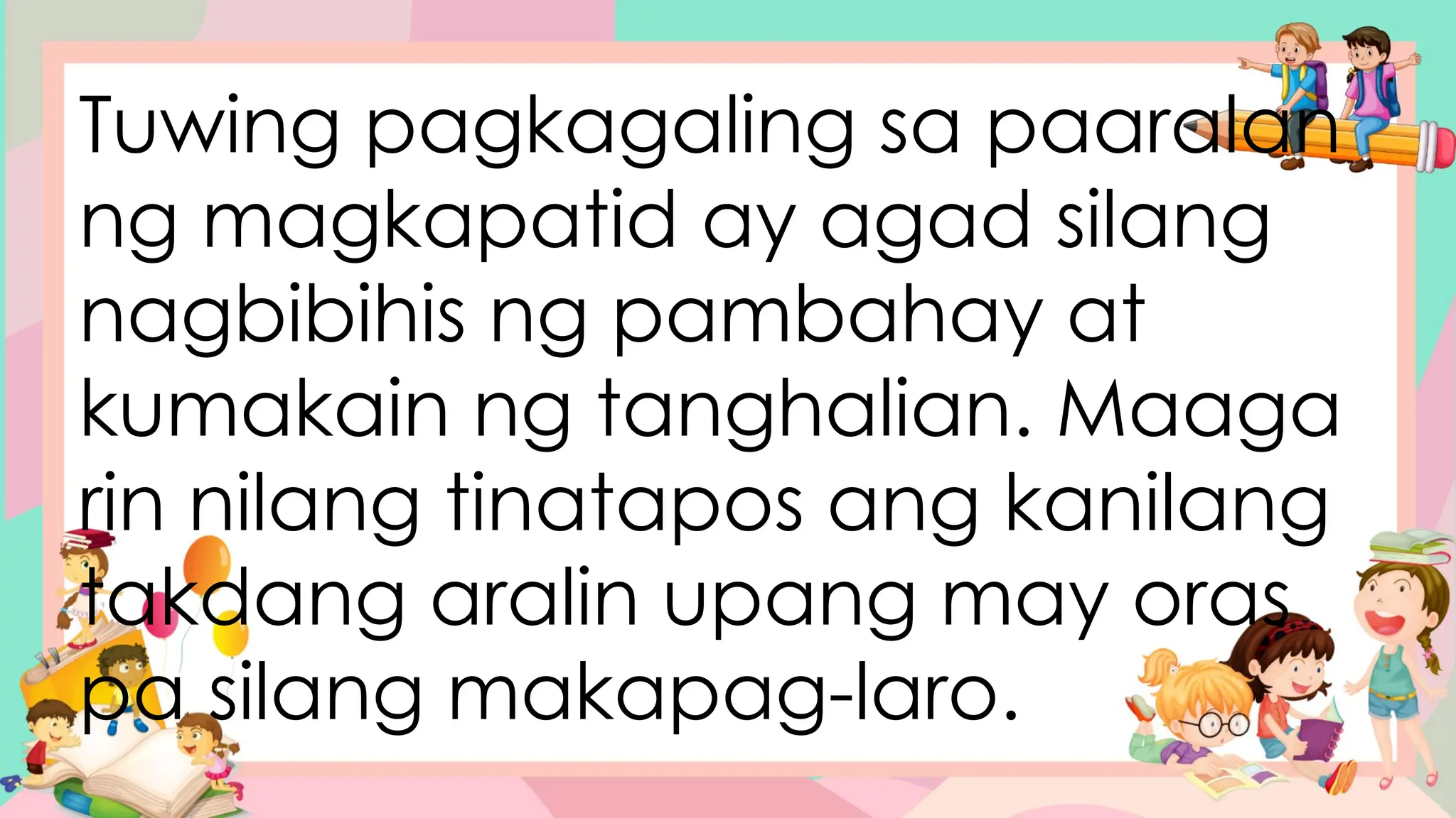 Tuwing pagkagaling sa paaralan
ng magkapatid ay agad silang
nagbibihis ng pambahay at
kumakain ng tanghalian. Maaga
rin nilang tinatapos ang kanilang
takdang aralin upang may oras
pa silang makapag-laro.
 