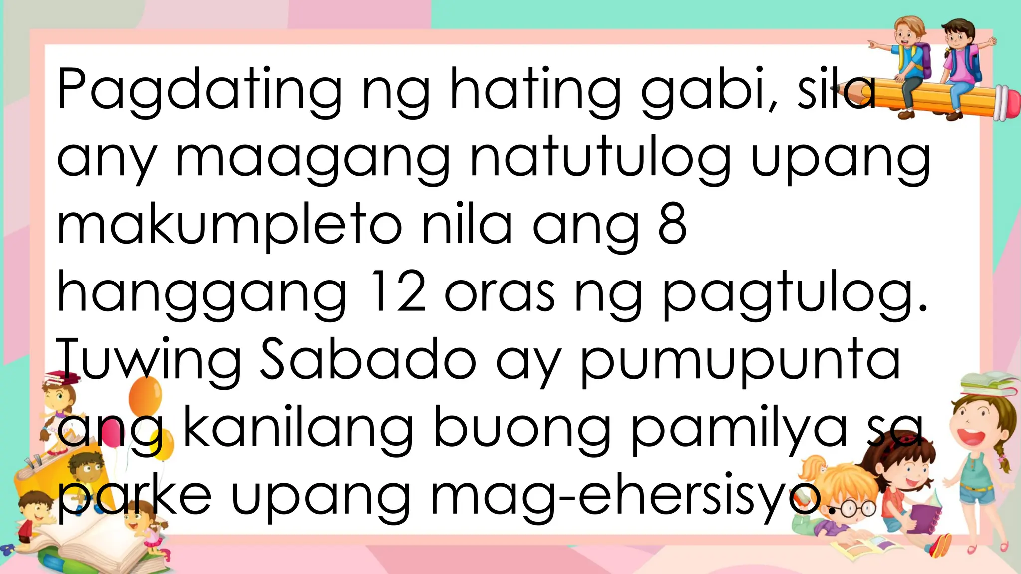 Pagdating ng hating gabi, sila
any maagang natutulog upang
makumpleto nila ang 8
hanggang 12 oras ng pagtulog.
Tuwing Sabado ay pumupunta
ang kanilang buong pamilya sa
parke upang mag-ehersisyo.
 