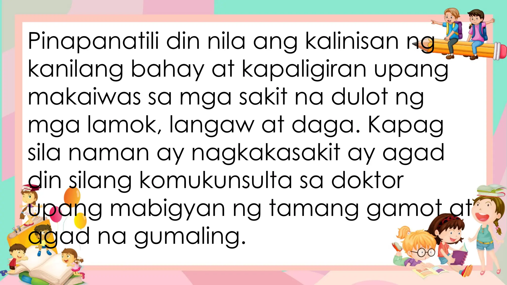 Pinapanatili din nila ang kalinisan ng
kanilang bahay at kapaligiran upang
makaiwas sa mga sakit na dulot ng
mga lamok, langaw at daga. Kapag
sila naman ay nagkakasakit ay agad
din silang komukunsulta sa doktor
upang mabigyan ng tamang gamot at
agad na gumaling.
 
