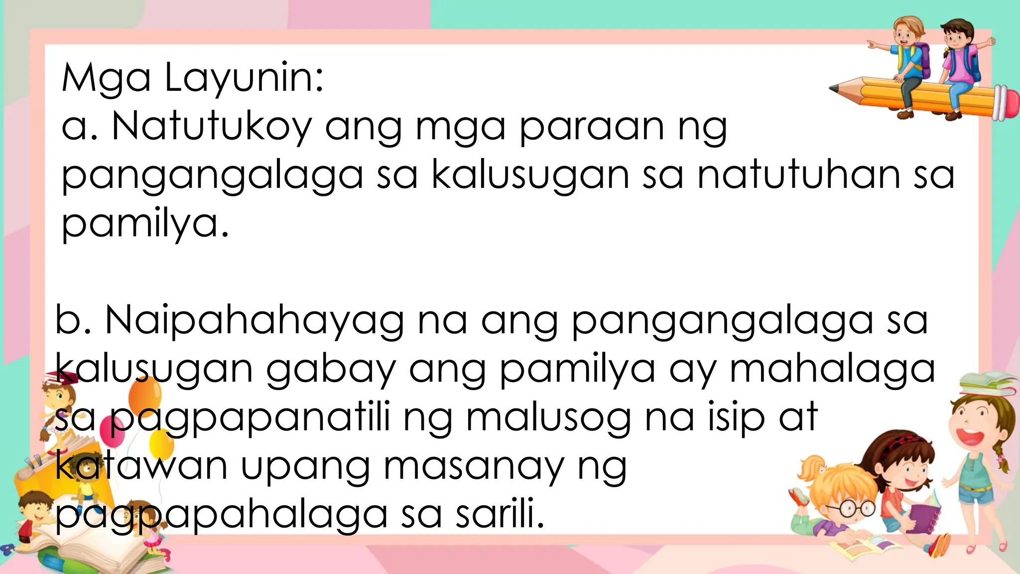 Mga Layunin:
a. Natutukoy ang mga paraan ng
pangangalaga sa kalusugan sa natutuhan sa
pamilya.
b. Naipahahayag na ang pangangalaga sa
kalusugan gabay ang pamilya ay mahalaga
sa pagpapanatili ng malusog na isip at
katawan upang masanay ng
pagpapahalaga sa sarili.
 