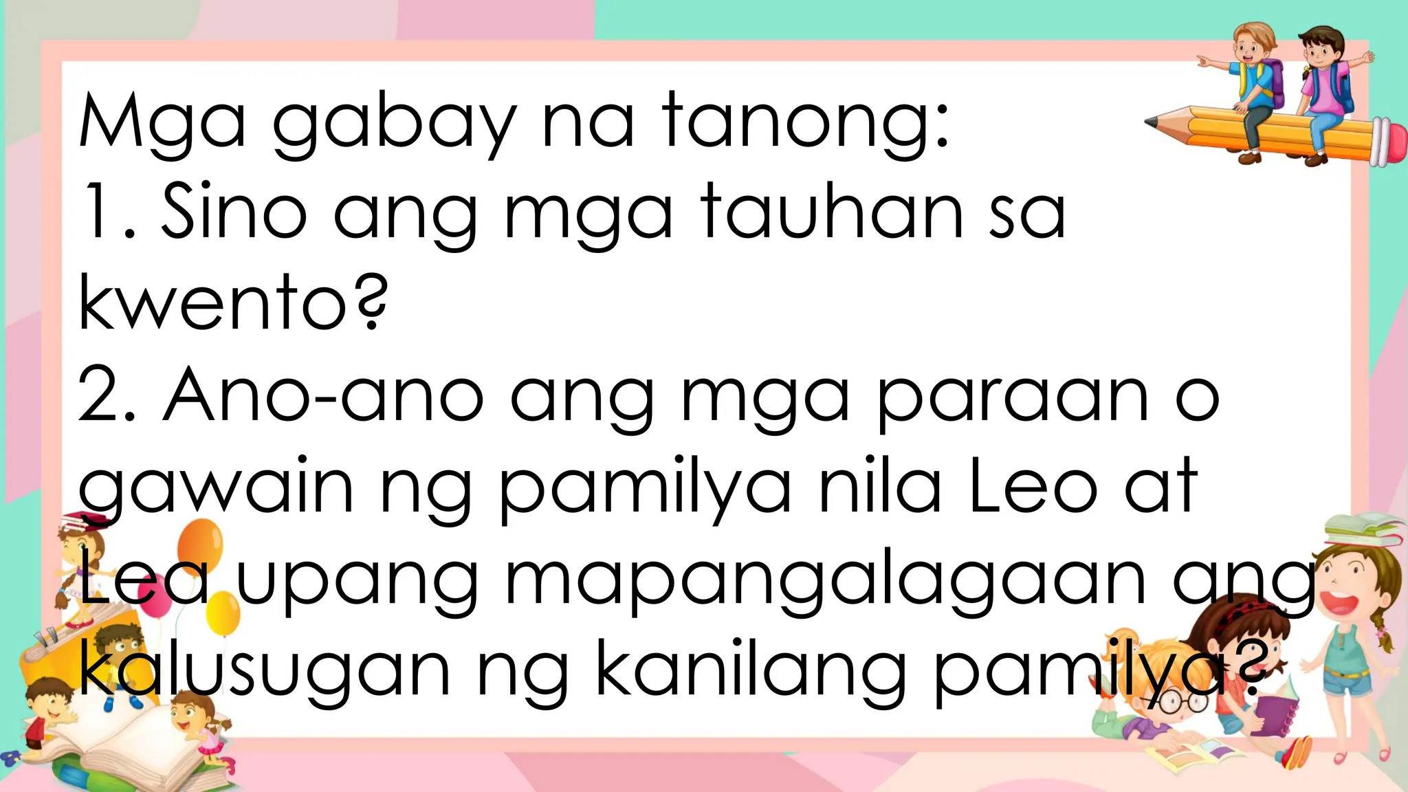 Mga gabay na tanong:
1. Sino ang mga tauhan sa
kwento?
2. Ano-ano ang mga paraan o
gawain ng pamilya nila Leo at
Lea upang mapangalagaan ang
kalusugan ng kanilang pamilya?
 