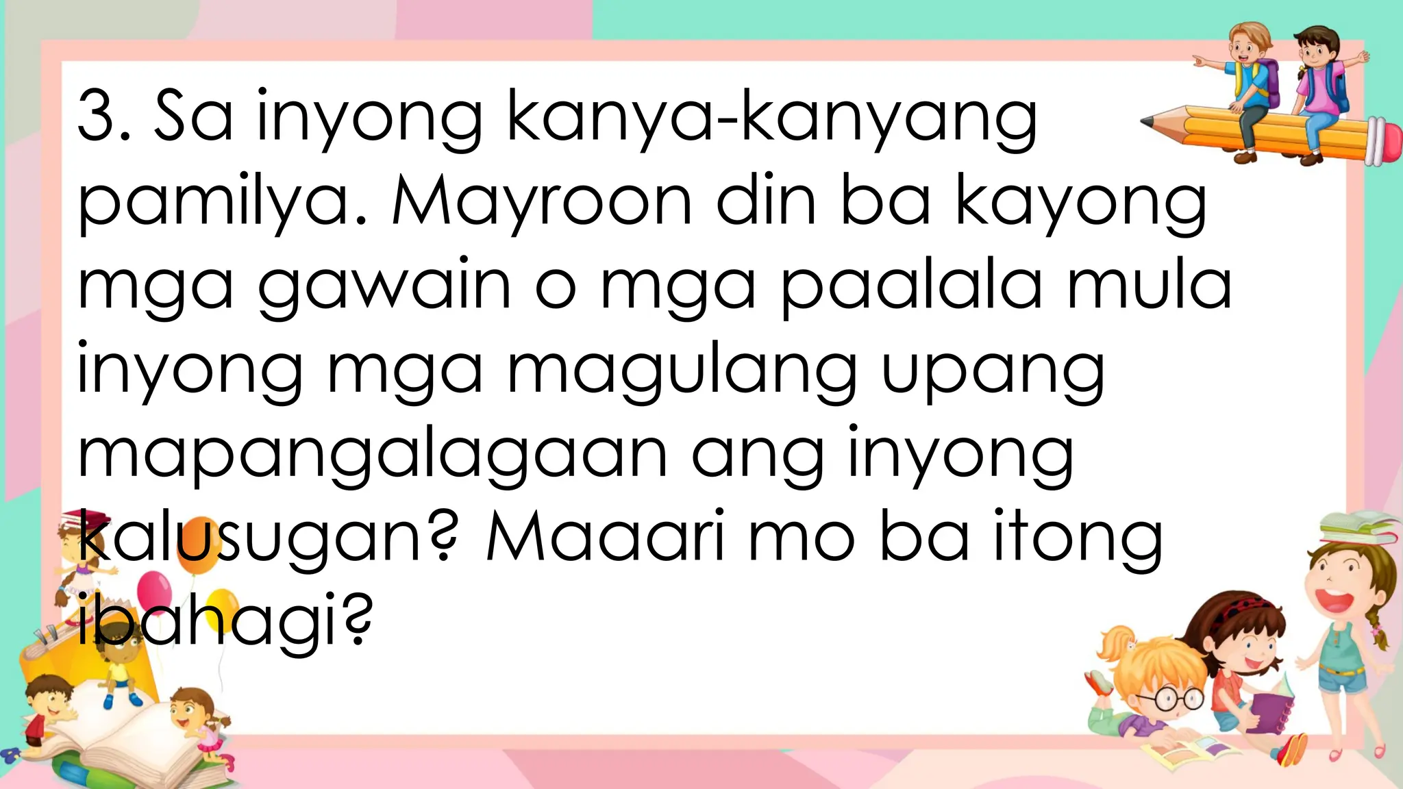 3. Sa inyong kanya-kanyang
pamilya. Mayroon din ba kayong
mga gawain o mga paalala mula
inyong mga magulang upang
mapangalagaan ang inyong
kalusugan? Maaari mo ba itong
ibahagi?
 