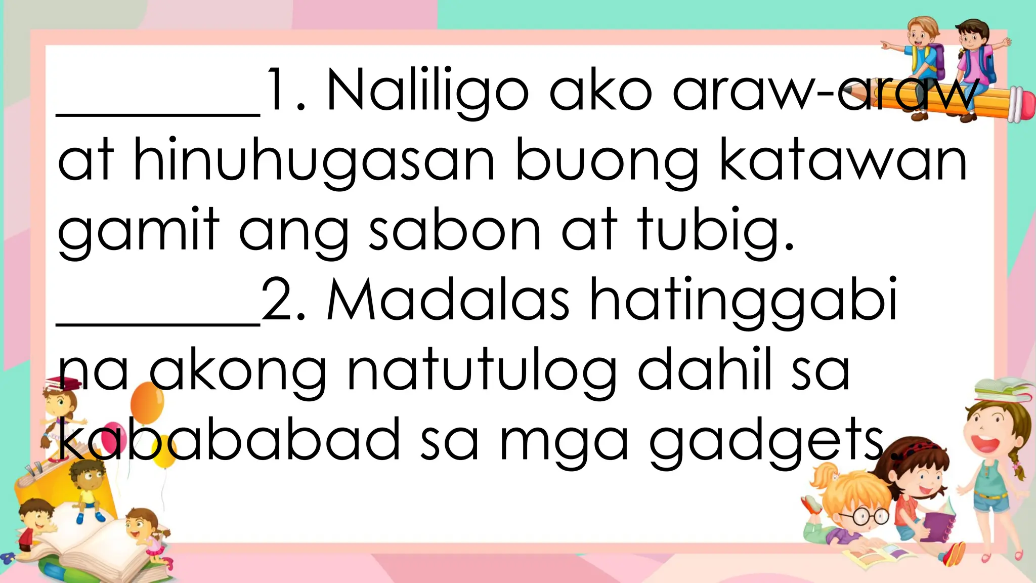 _______1. Naliligo ako araw-araw
at hinuhugasan buong katawan
gamit ang sabon at tubig.
_______2. Madalas hatinggabi
na akong natutulog dahil sa
kabababad sa mga gadgets.
 