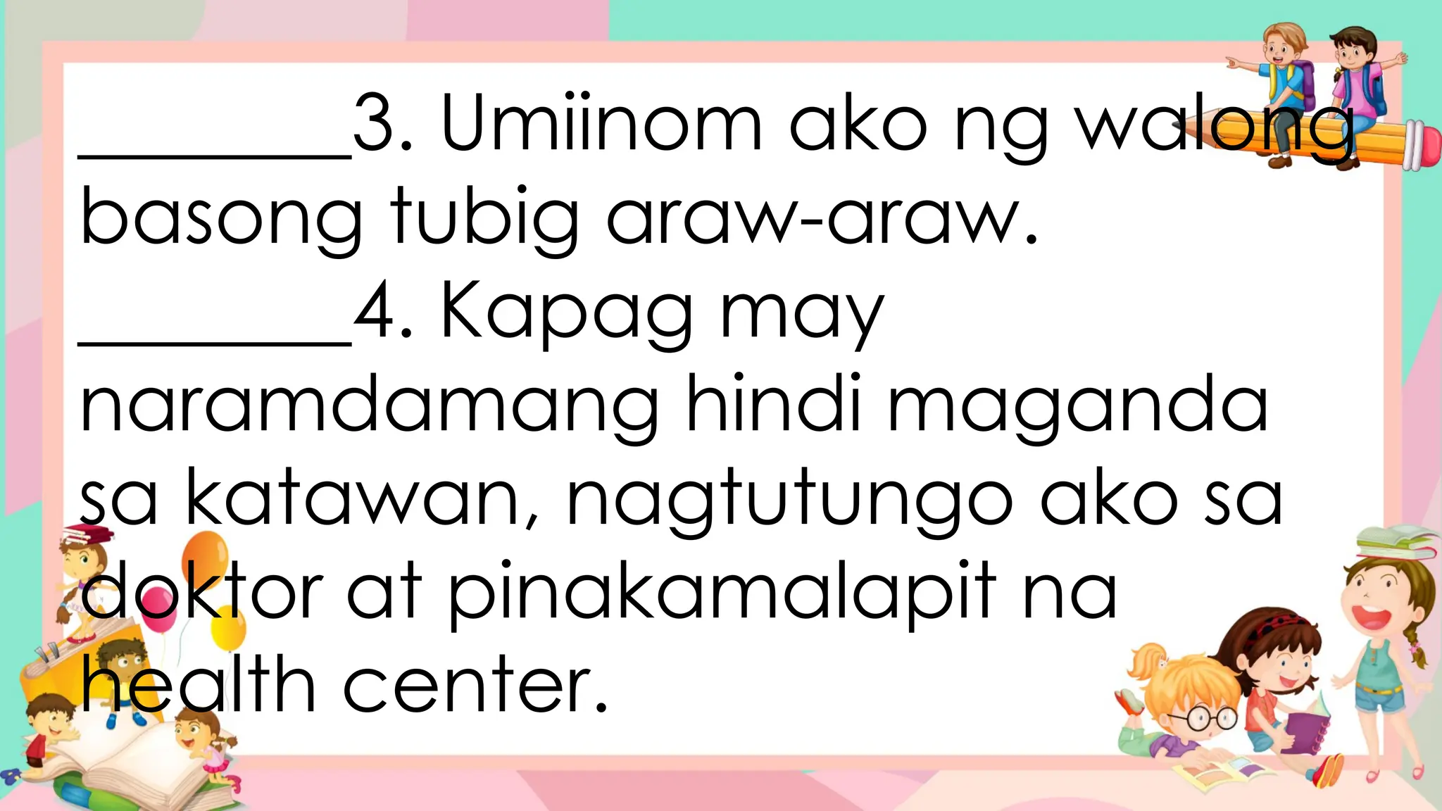 _______3. Umiinom ako ng walong
basong tubig araw-araw.
_______4. Kapag may
naramdamang hindi maganda
sa katawan, nagtutungo ako sa
doktor at pinakamalapit na
health center.
 