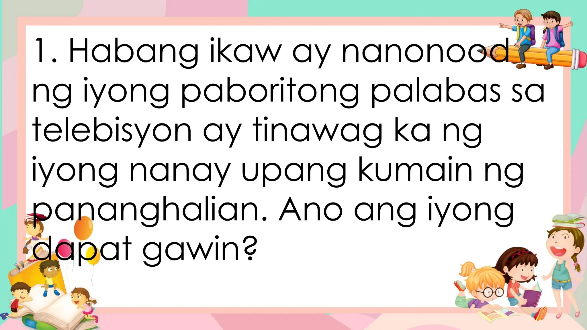 1. Habang ikaw ay nanonood
ng iyong paboritong palabas sa
telebisyon ay tinawag ka ng
iyong nanay upang kumain ng
pananghalian. Ano ang iyong
dapat gawin?
 