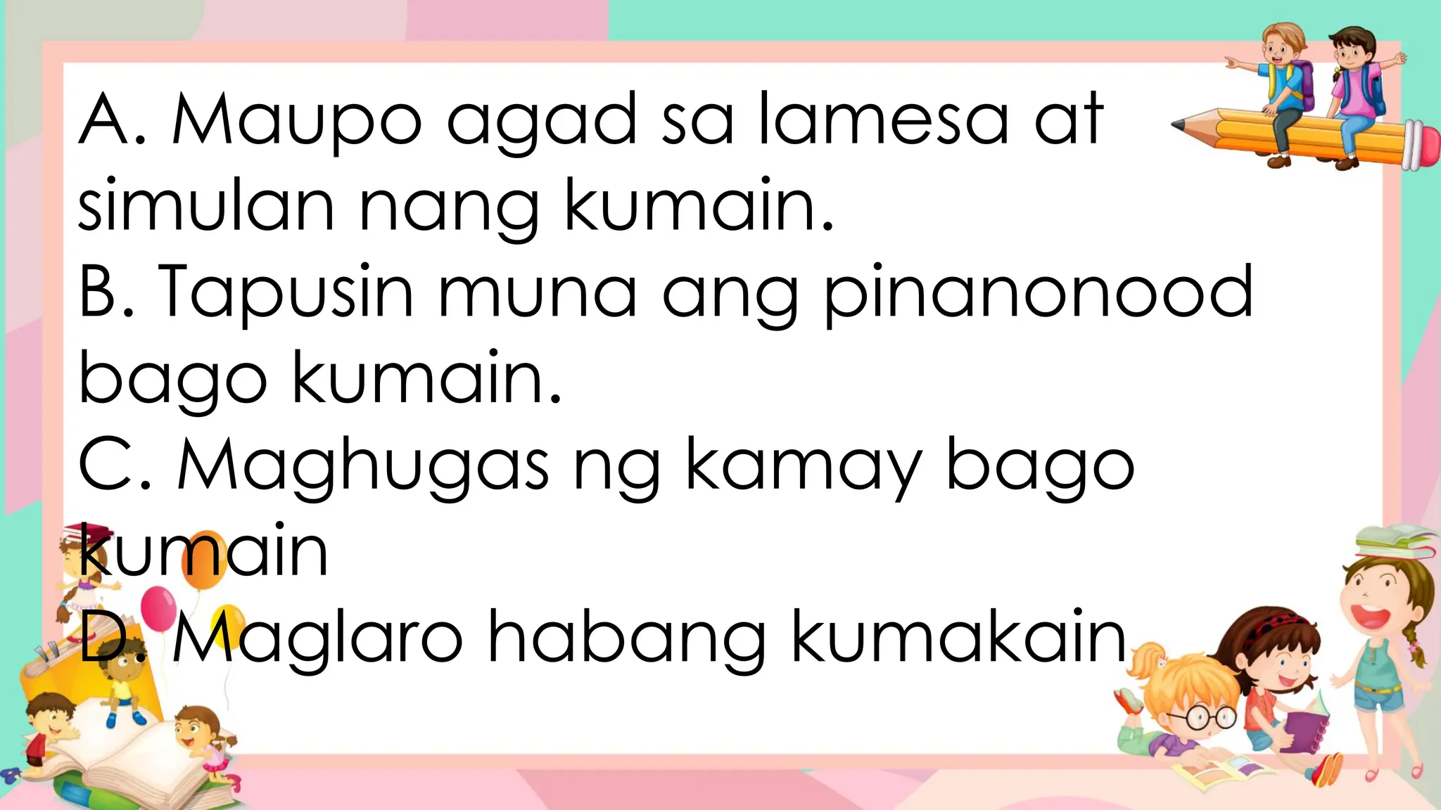 A. Maupo agad sa lamesa at
simulan nang kumain.
B. Tapusin muna ang pinanonood
bago kumain.
C. Maghugas ng kamay bago
kumain
D. Maglaro habang kumakain
 