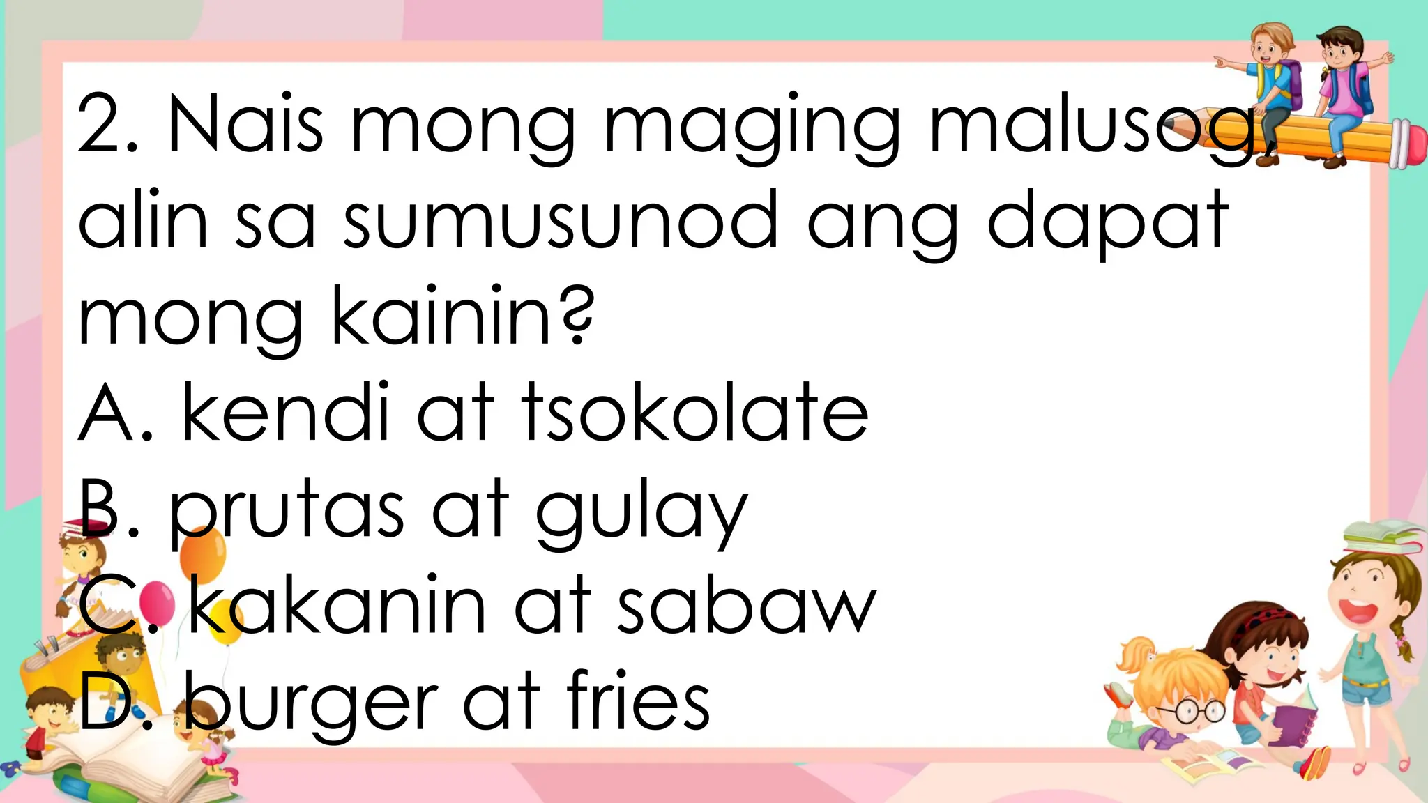 2. Nais mong maging malusog,
alin sa sumusunod ang dapat
mong kainin?
A. kendi at tsokolate
B. prutas at gulay
C. kakanin at sabaw
D. burger at fries
 