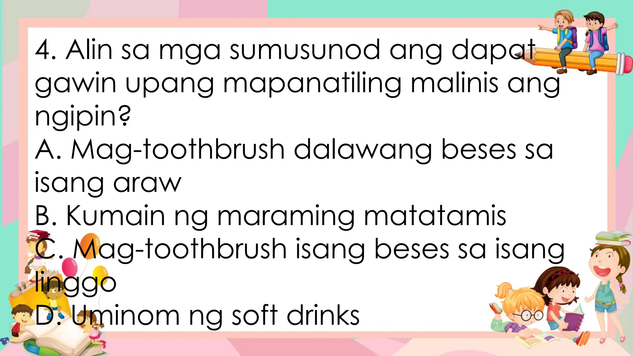 4. Alin sa mga sumusunod ang dapat
gawin upang mapanatiling malinis ang
ngipin?
A. Mag-toothbrush dalawang beses sa
isang araw
B. Kumain ng maraming matatamis
C. Mag-toothbrush isang beses sa isang
linggo
D. Uminom ng soft drinks
 