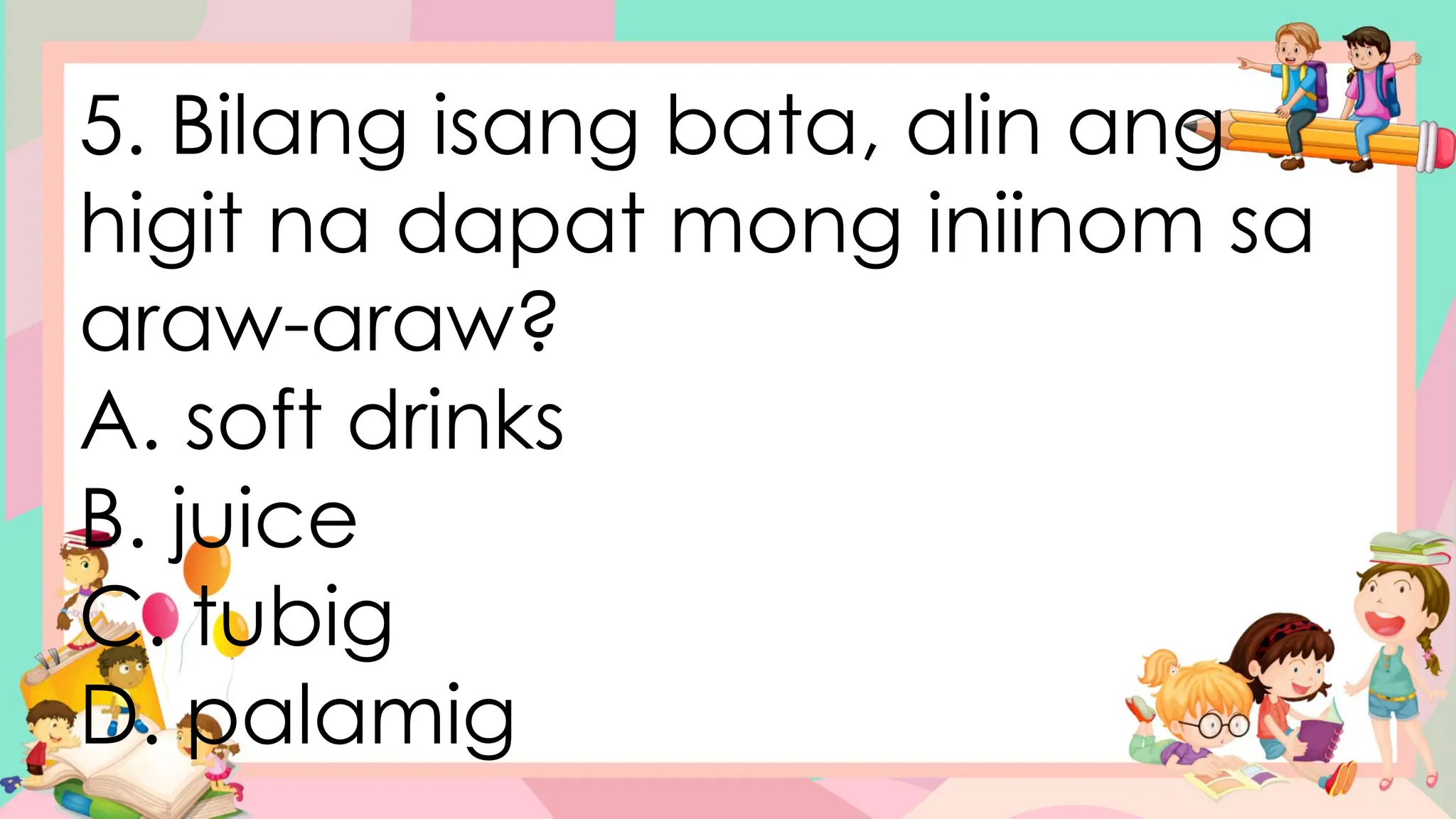 5. Bilang isang bata, alin ang
higit na dapat mong iniinom sa
araw-araw?
A. soft drinks
B. juice
C. tubig
D. palamig
 