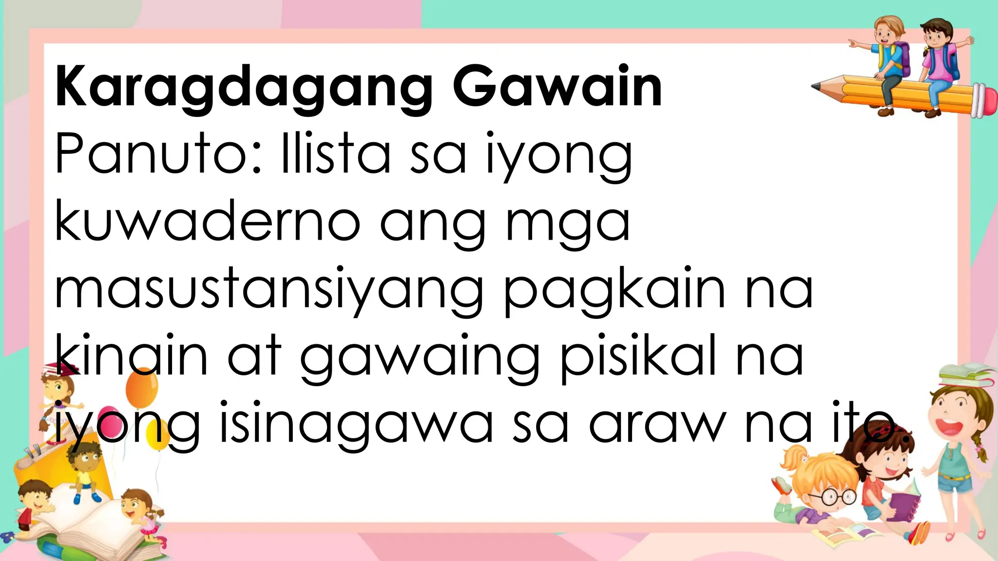 Karagdagang Gawain
Panuto: Ilista sa iyong
kuwaderno ang mga
masustansiyang pagkain na
kinain at gawaing pisikal na
iyong isinagawa sa araw na ito.
 