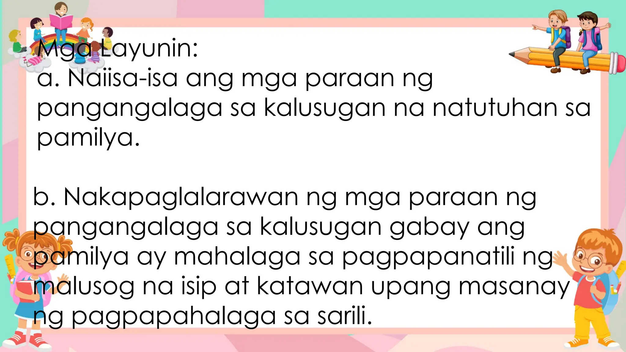 Mga Layunin:
a. Naiisa-isa ang mga paraan ng
pangangalaga sa kalusugan na natutuhan sa
pamilya.
b. Nakapaglalarawan ng mga paraan ng
pangangalaga sa kalusugan gabay ang
pamilya ay mahalaga sa pagpapanatili ng
malusog na isip at katawan upang masanay
ng pagpapahalaga sa sarili.
 