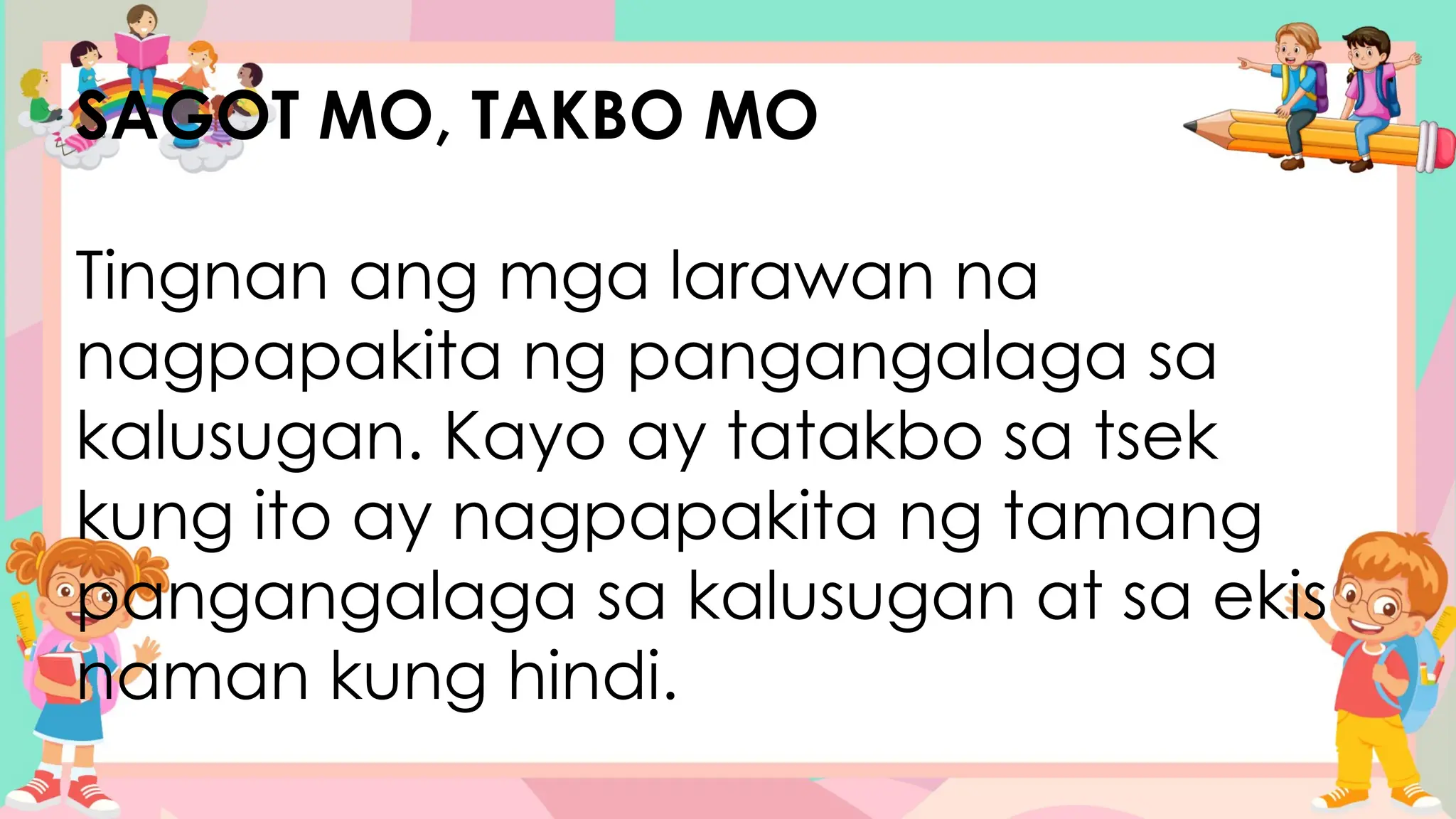SAGOT MO, TAKBO MO
Tingnan ang mga larawan na
nagpapakita ng pangangalaga sa
kalusugan. Kayo ay tatakbo sa tsek
kung ito ay nagpapakita ng tamang
pangangalaga sa kalusugan at sa ekis
naman kung hindi.
 