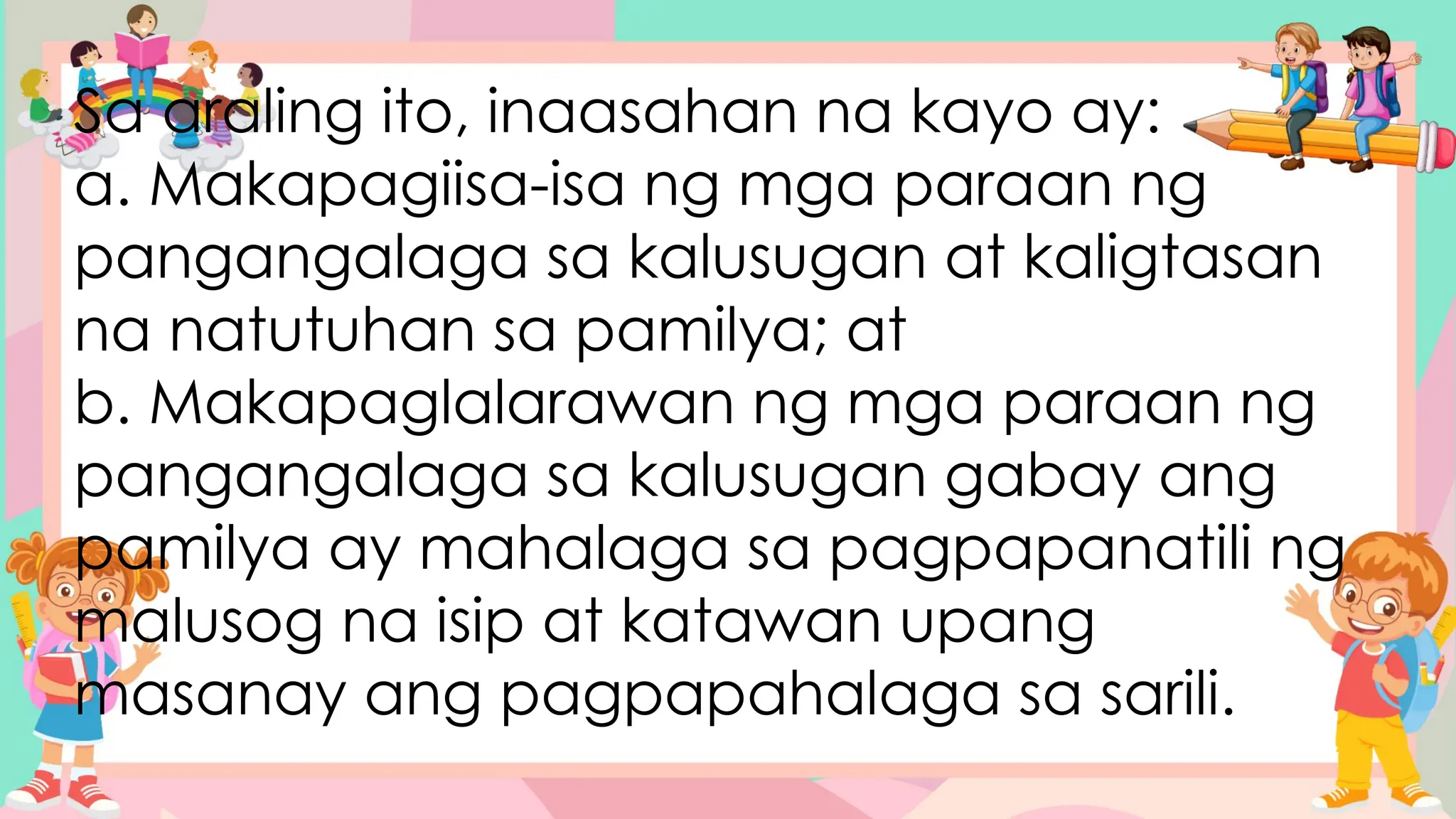 Sa araling ito, inaasahan na kayo ay:
a. Makapagiisa-isa ng mga paraan ng
pangangalaga sa kalusugan at kaligtasan
na natutuhan sa pamilya; at
b. Makapaglalarawan ng mga paraan ng
pangangalaga sa kalusugan gabay ang
pamilya ay mahalaga sa pagpapanatili ng
malusog na isip at katawan upang
masanay ang pagpapahalaga sa sarili.
 