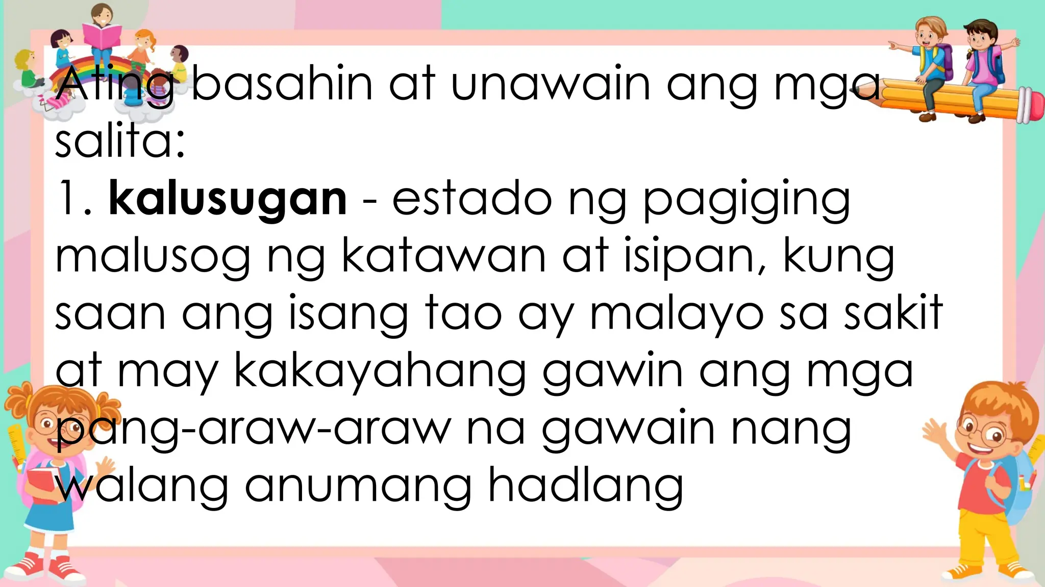 Ating basahin at unawain ang mga
salita:
1. kalusugan - estado ng pagiging
malusog ng katawan at isipan, kung
saan ang isang tao ay malayo sa sakit
at may kakayahang gawin ang mga
pang-araw-araw na gawain nang
walang anumang hadlang
 