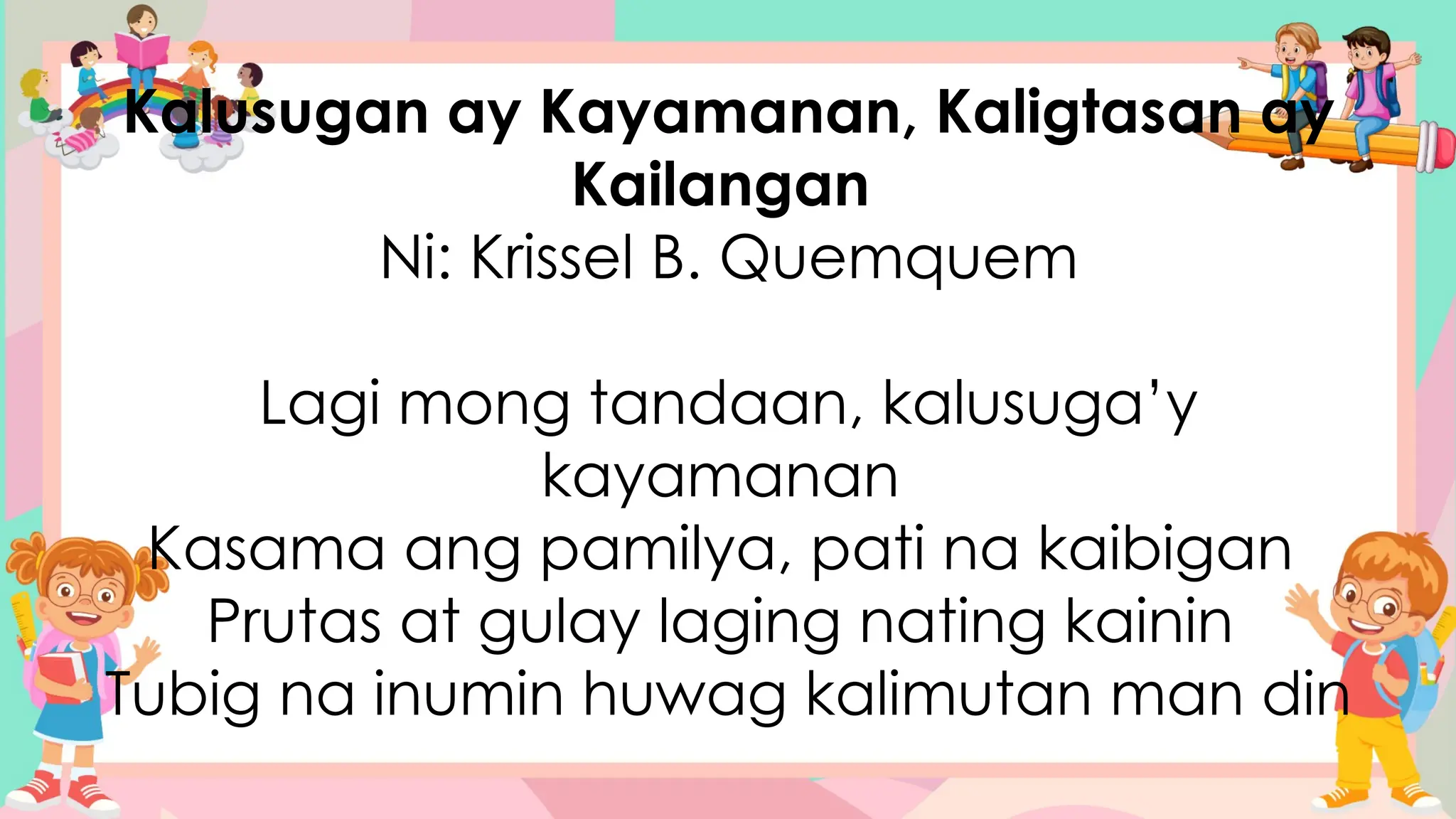 Kalusugan ay Kayamanan, Kaligtasan ay
Kailangan
Ni: Krissel B. Quemquem
Lagi mong tandaan, kalusuga’y
kayamanan
Kasama ang pamilya, pati na kaibigan
Prutas at gulay laging nating kainin
Tubig na inumin huwag kalimutan man din
 