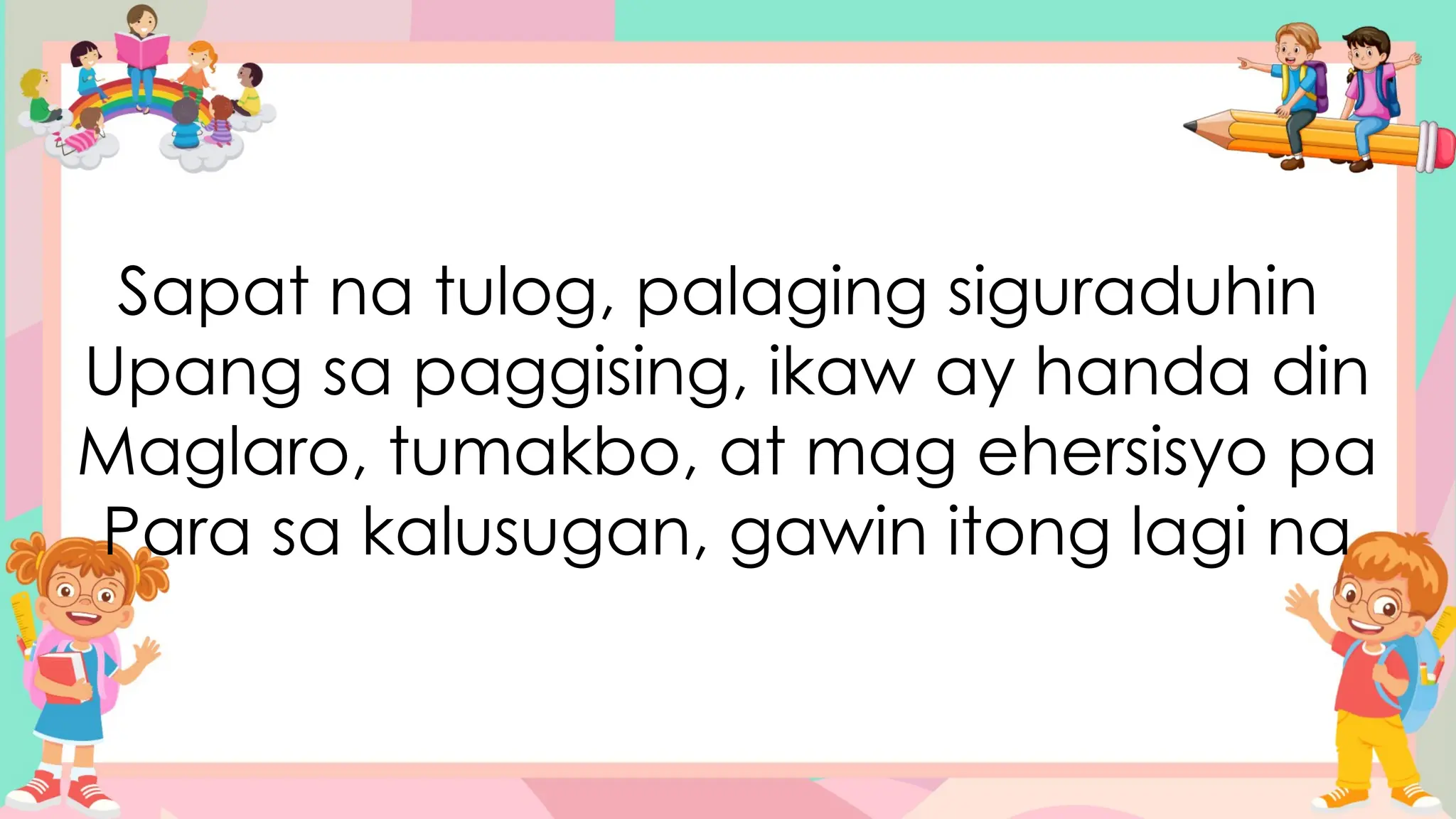 Sapat na tulog, palaging siguraduhin
Upang sa paggising, ikaw ay handa din
Maglaro, tumakbo, at mag ehersisyo pa
Para sa kalusugan, gawin itong lagi na
 