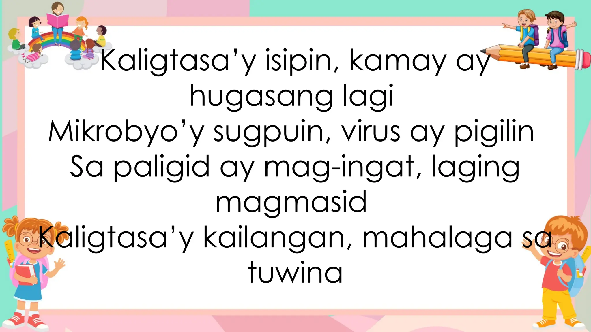 Kaligtasa’y isipin, kamay ay
hugasang lagi
Mikrobyo’y sugpuin, virus ay pigilin
Sa paligid ay mag-ingat, laging
magmasid
Kaligtasa’y kailangan, mahalaga sa
tuwina
 