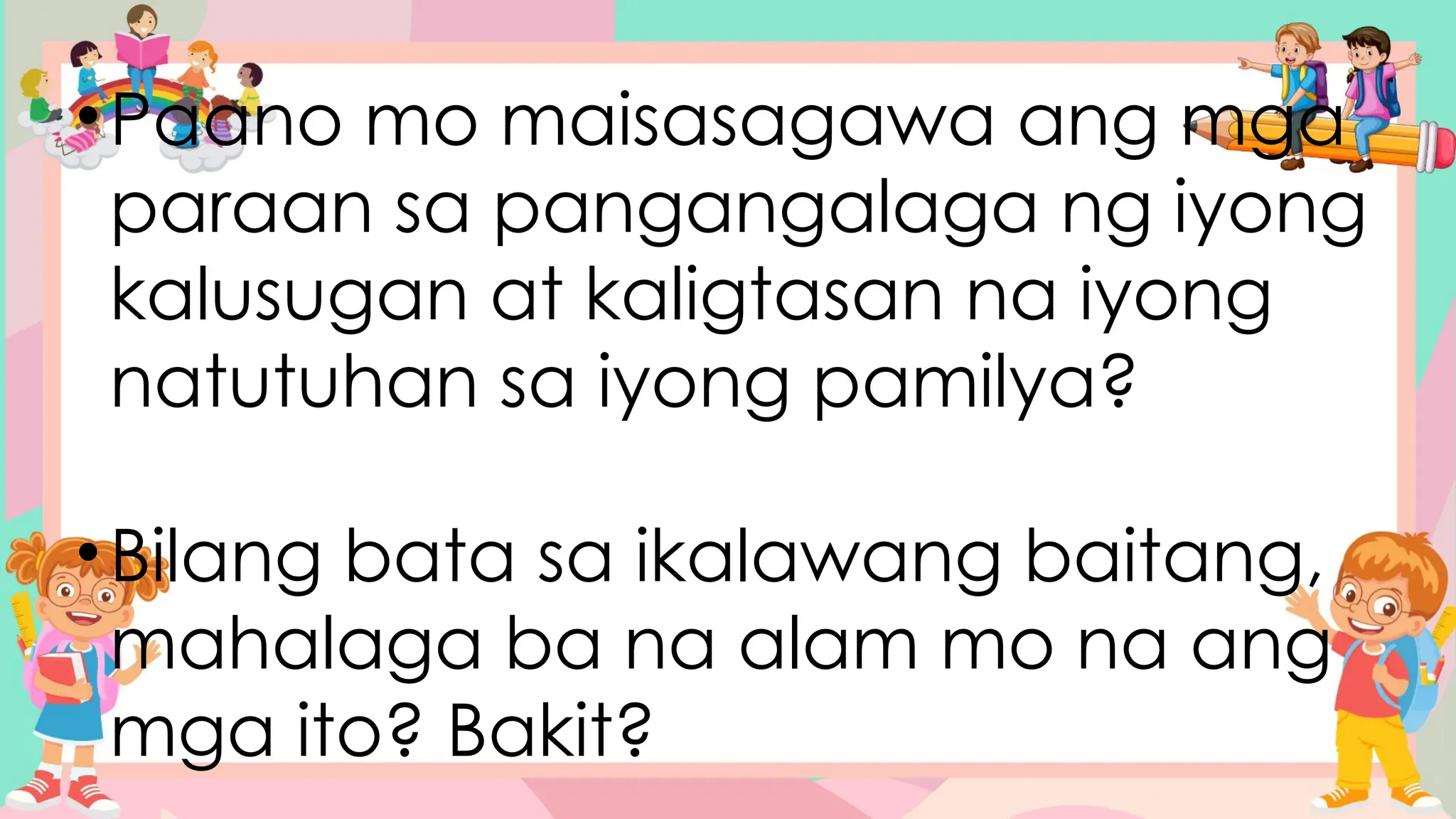 •Paano mo maisasagawa ang mga
paraan sa pangangalaga ng iyong
kalusugan at kaligtasan na iyong
natutuhan sa iyong pamilya?
•Bilang bata sa ikalawang baitang,
mahalaga ba na alam mo na ang
mga ito? Bakit?
 