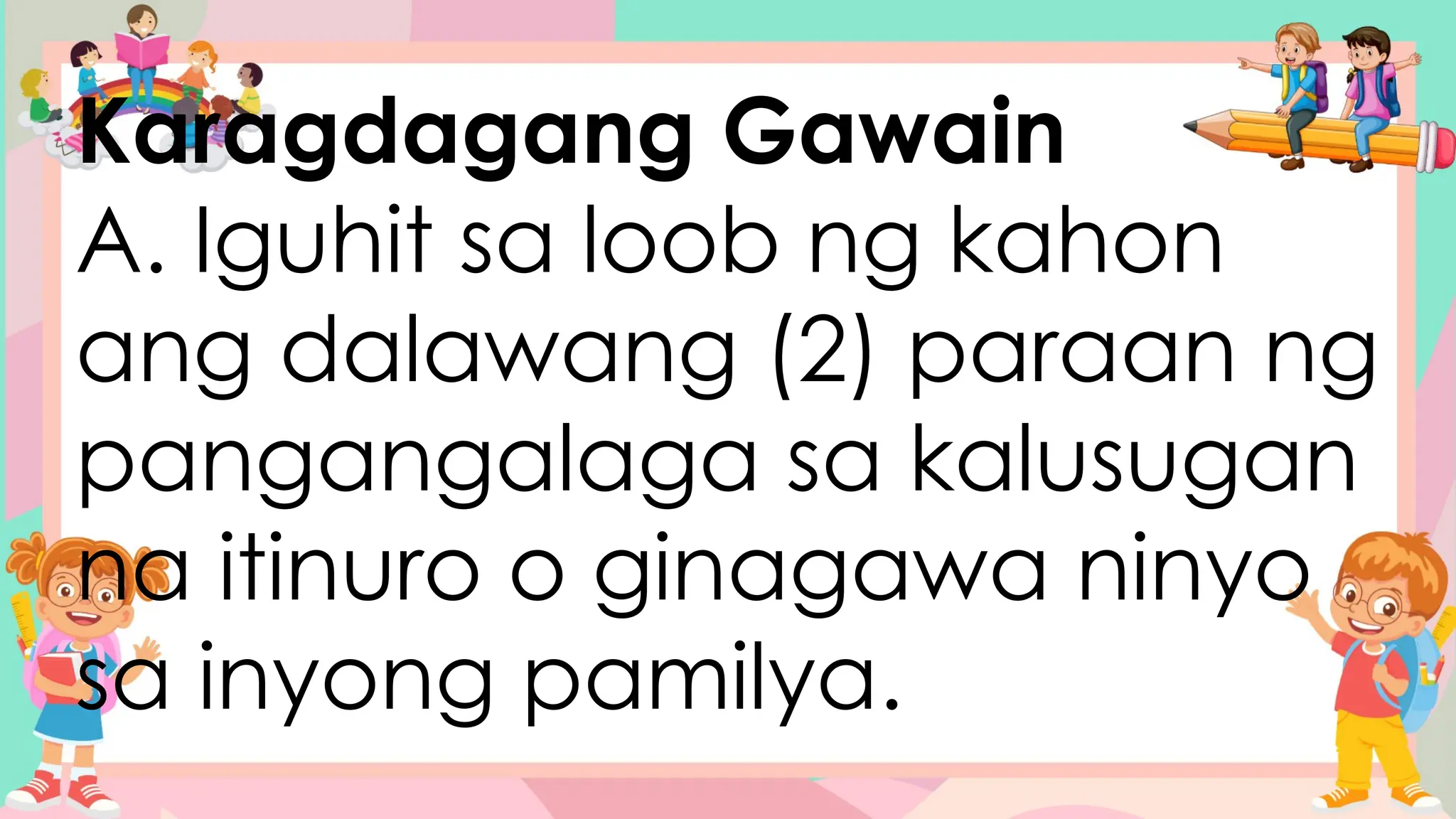 Karagdagang Gawain
A. Iguhit sa loob ng kahon
ang dalawang (2) paraan ng
pangangalaga sa kalusugan
na itinuro o ginagawa ninyo
sa inyong pamilya.
 