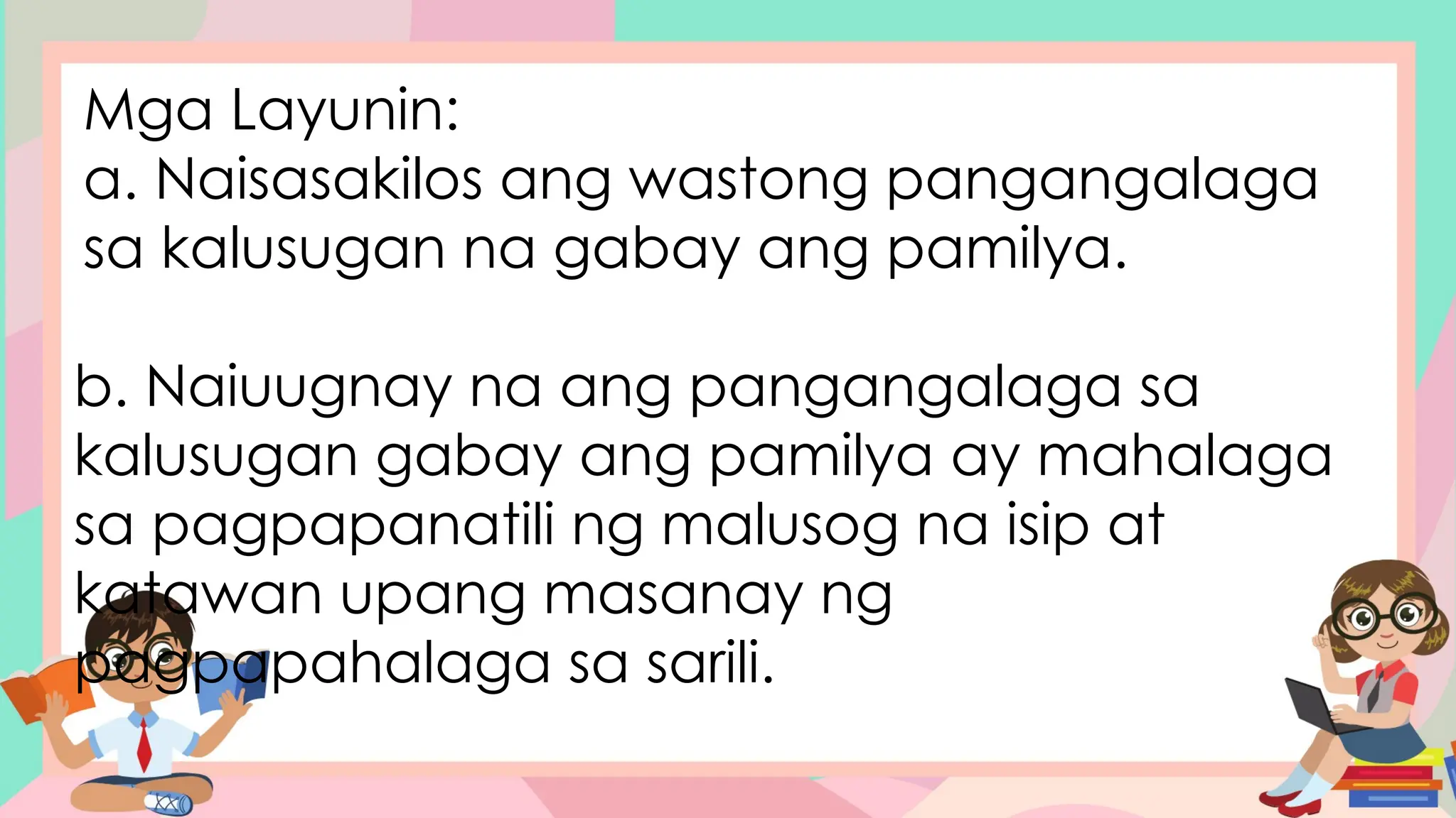 Mga Layunin:
a. Naisasakilos ang wastong pangangalaga
sa kalusugan na gabay ang pamilya.
b. Naiuugnay na ang pangangalaga sa
kalusugan gabay ang pamilya ay mahalaga
sa pagpapanatili ng malusog na isip at
katawan upang masanay ng
pagpapahalaga sa sarili.
 