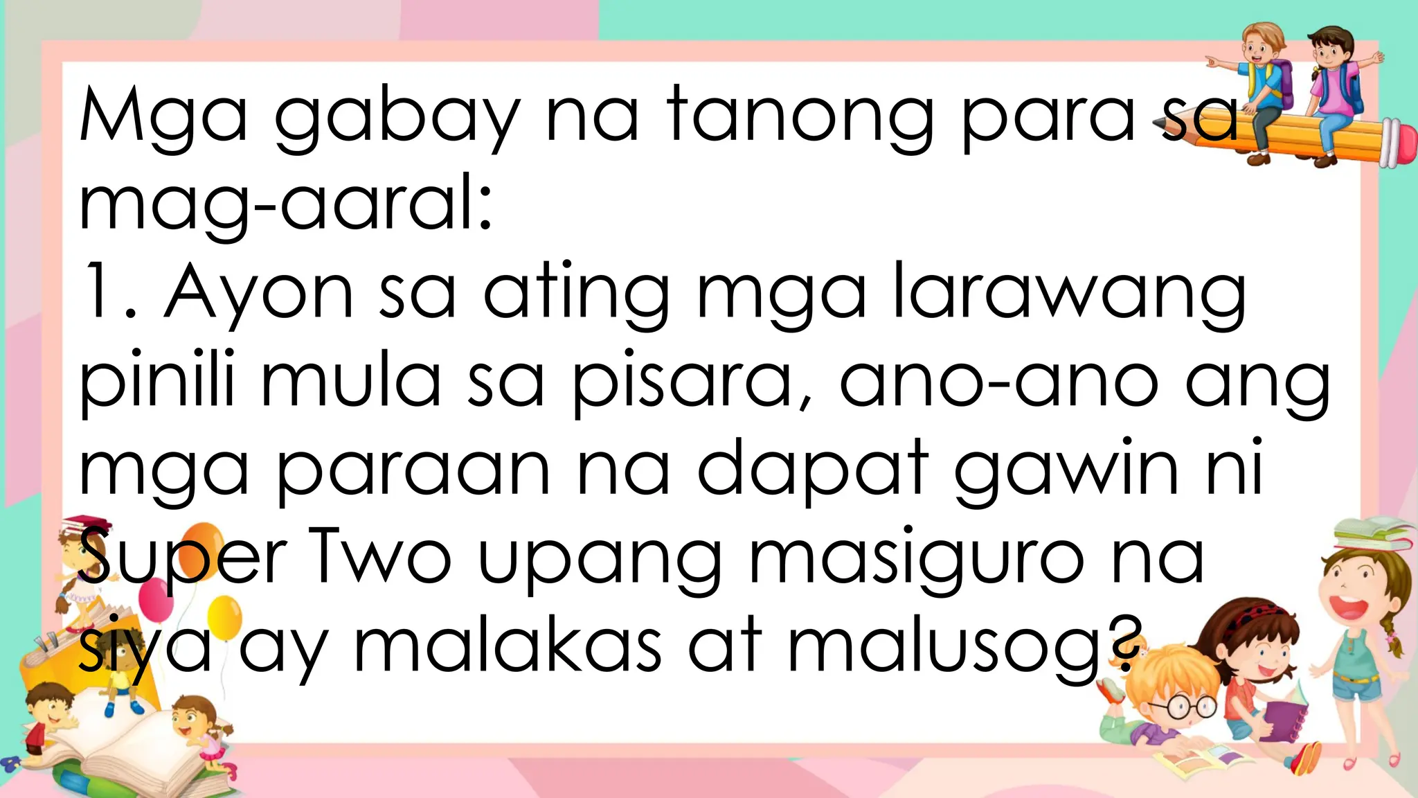 Mga gabay na tanong para sa
mag-aaral:
1. Ayon sa ating mga larawang
pinili mula sa pisara, ano-ano ang
mga paraan na dapat gawin ni
Super Two upang masiguro na
siya ay malakas at malusog?
 