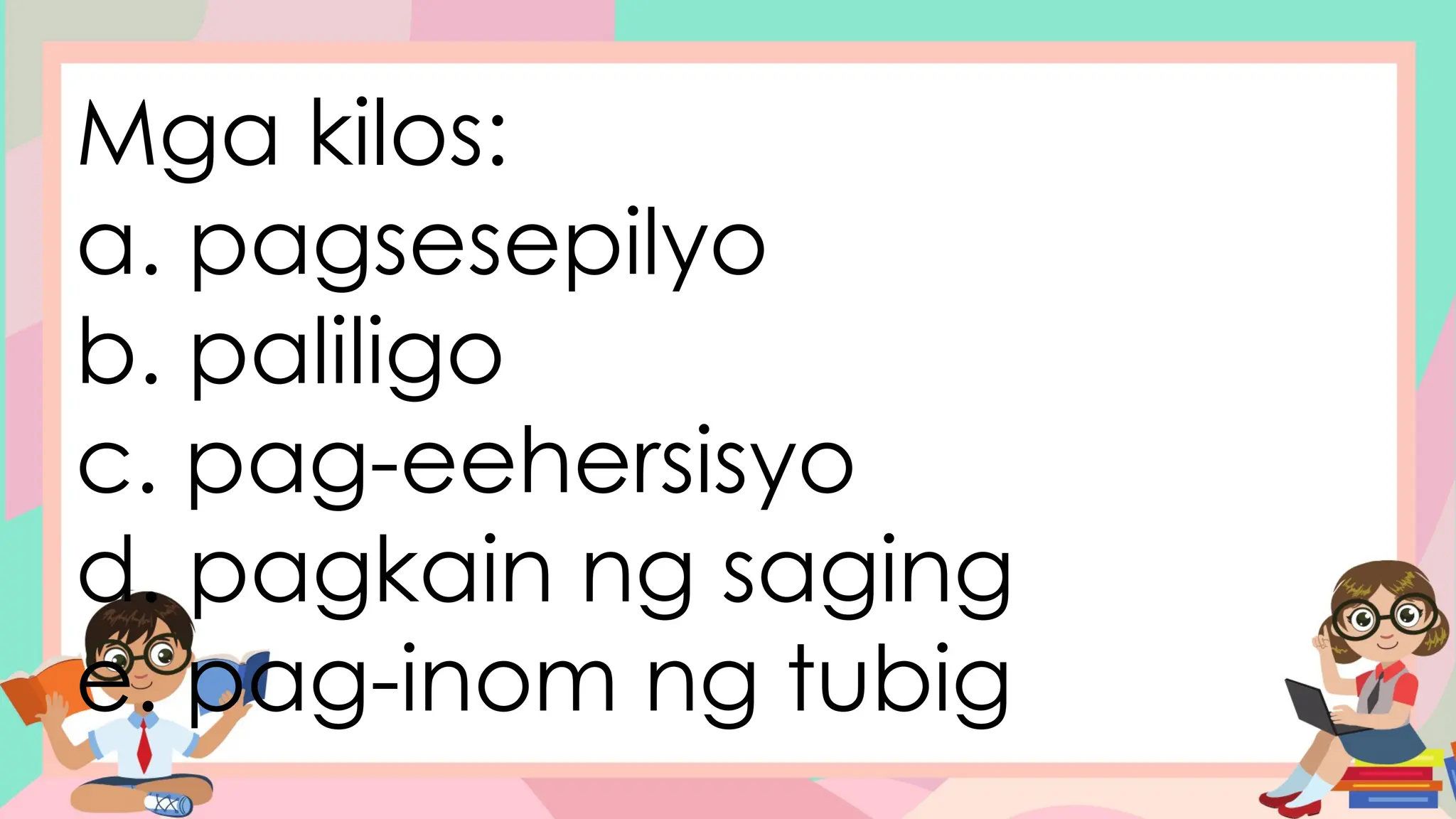 Mga kilos:
a. pagsesepilyo
b. paliligo
c. pag-eehersisyo
d. pagkain ng saging
e. pag-inom ng tubig
 