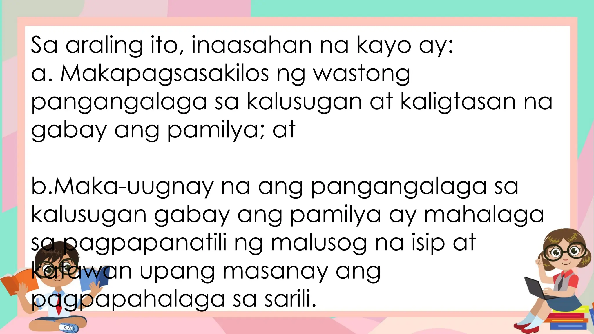 Sa araling ito, inaasahan na kayo ay:
a. Makapagsasakilos ng wastong
pangangalaga sa kalusugan at kaligtasan na
gabay ang pamilya; at
b.Maka-uugnay na ang pangangalaga sa
kalusugan gabay ang pamilya ay mahalaga
sa pagpapanatili ng malusog na isip at
katawan upang masanay ang
pagpapahalaga sa sarili.
 