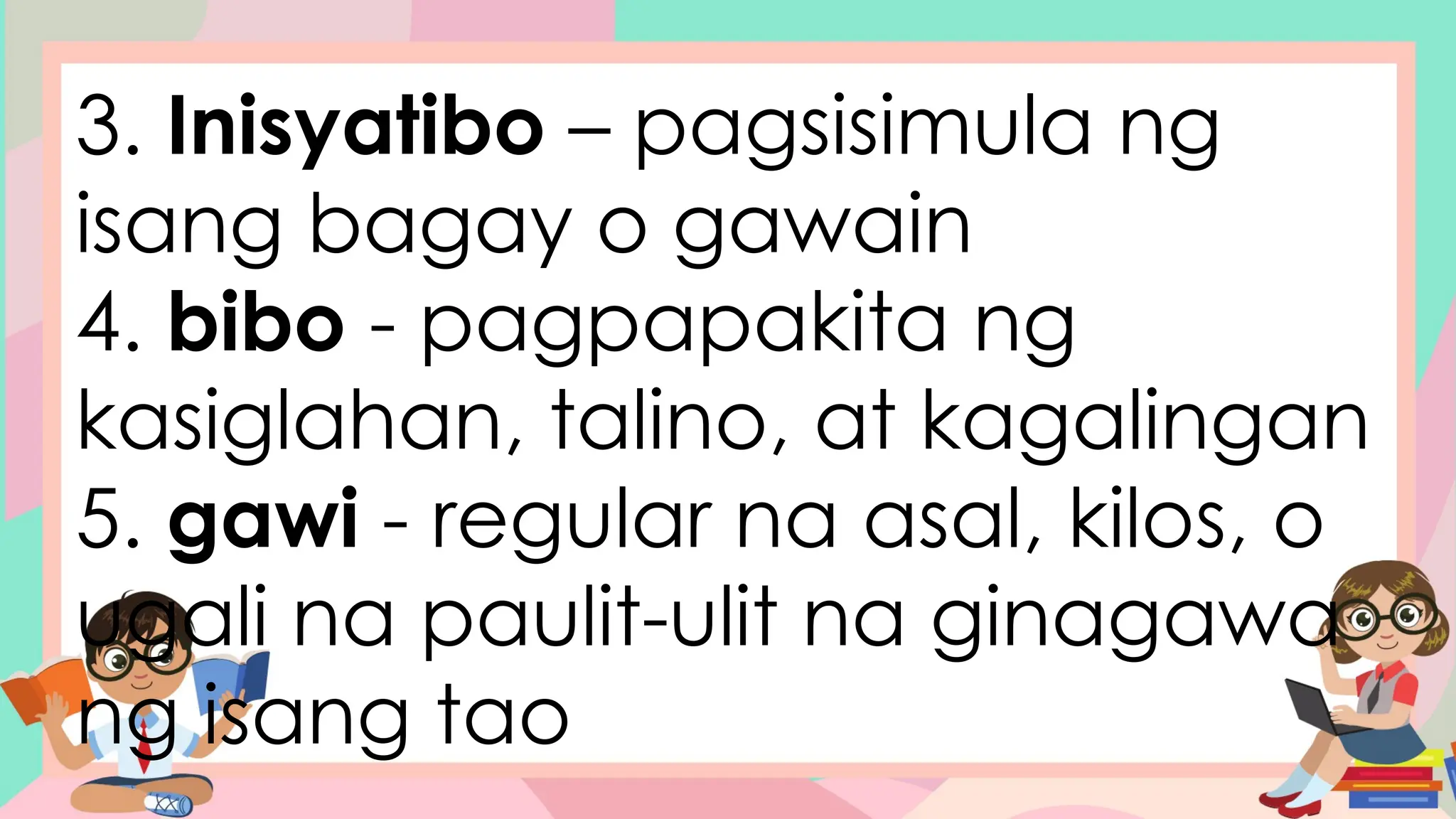 3. Inisyatibo – pagsisimula ng
isang bagay o gawain
4. bibo - pagpapakita ng
kasiglahan, talino, at kagalingan
5. gawi - regular na asal, kilos, o
ugali na paulit-ulit na ginagawa
ng isang tao
 