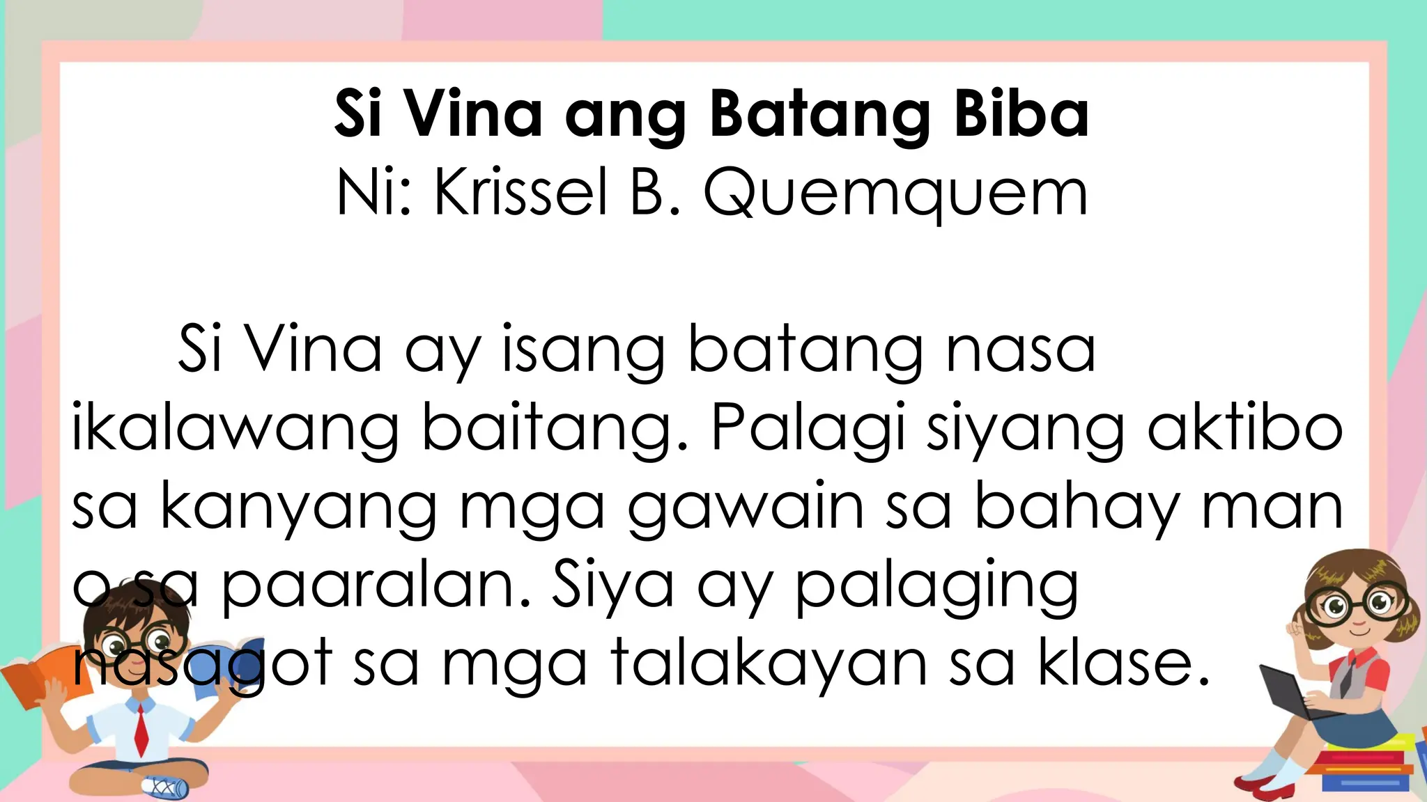 Si Vina ang Batang Biba
Ni: Krissel B. Quemquem
Si Vina ay isang batang nasa
ikalawang baitang. Palagi siyang aktibo
sa kanyang mga gawain sa bahay man
o sa paaralan. Siya ay palaging
nasagot sa mga talakayan sa klase.
 
