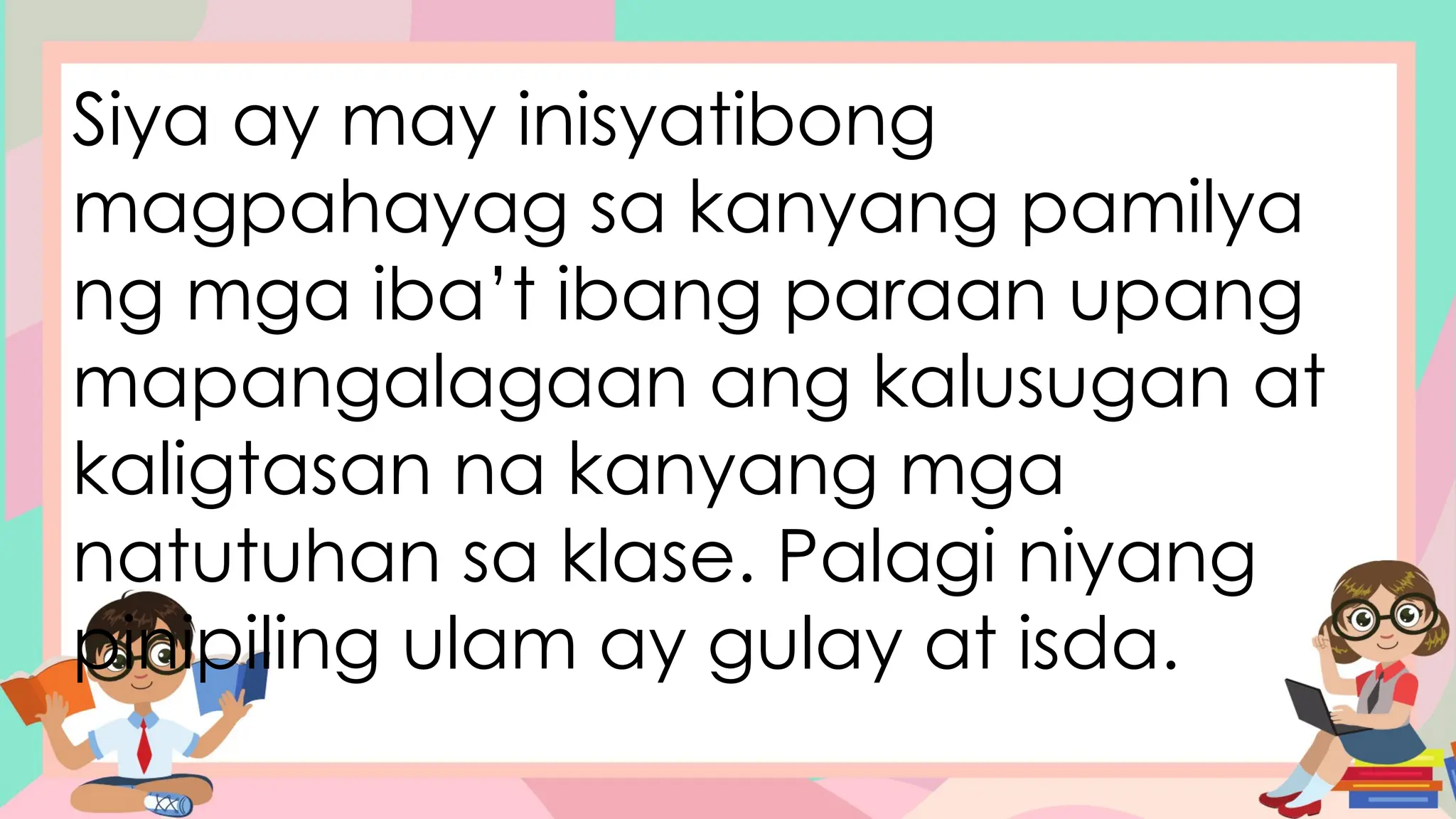 Siya ay may inisyatibong
magpahayag sa kanyang pamilya
ng mga iba’t ibang paraan upang
mapangalagaan ang kalusugan at
kaligtasan na kanyang mga
natutuhan sa klase. Palagi niyang
pinipiling ulam ay gulay at isda.
 