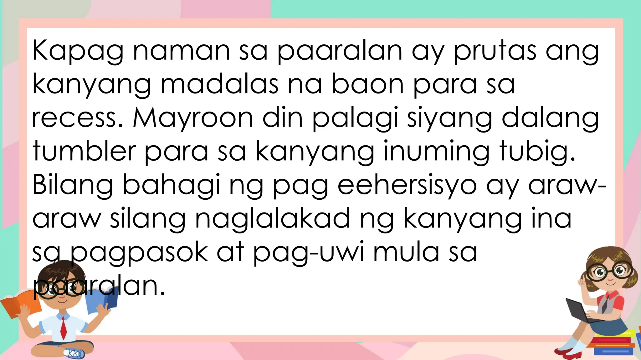 Kapag naman sa paaralan ay prutas ang
kanyang madalas na baon para sa
recess. Mayroon din palagi siyang dalang
tumbler para sa kanyang inuming tubig.
Bilang bahagi ng pag eehersisyo ay araw-
araw silang naglalakad ng kanyang ina
sa pagpasok at pag-uwi mula sa
paaralan.
 