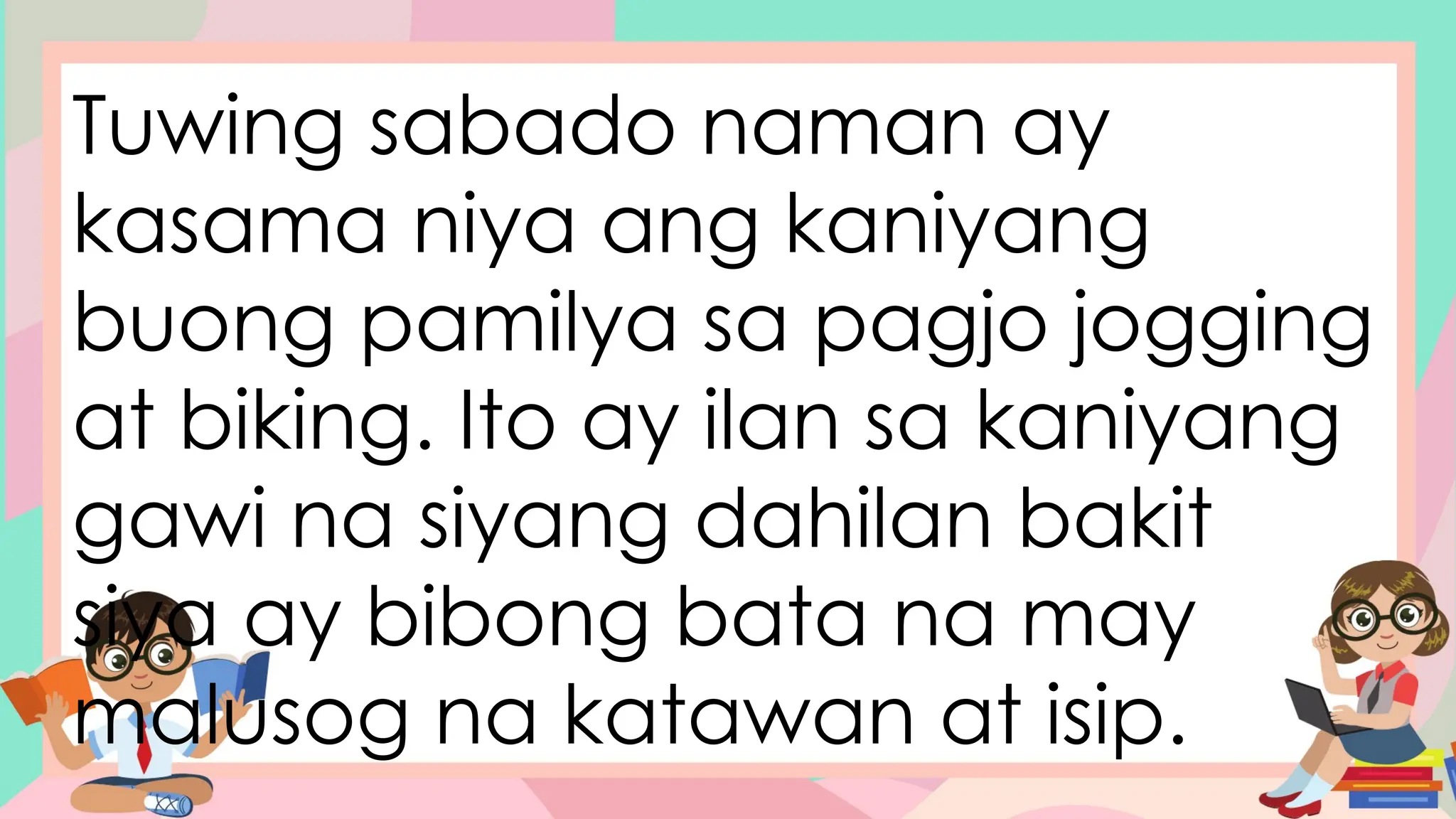Tuwing sabado naman ay
kasama niya ang kaniyang
buong pamilya sa pagjo jogging
at biking. Ito ay ilan sa kaniyang
gawi na siyang dahilan bakit
siya ay bibong bata na may
malusog na katawan at isip.
 
