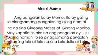 Ako si Momo
Ang pangalan ko ay Momo. Ito ay galing
sa pinagsamang pangalan ng aking ama at
ina na sina Ginoong Moises at Ginang Monica.
May kapatid rin ako na ang pangalan ay Juju.
Galing naman ito sa pinagsamang pangalan
ng aming lolo at lola na sina Lolo Julio at Lola
Juliana.
 