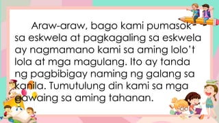 Araw-araw, bago kami pumasok
sa eskwela at pagkagaling sa eskwela
ay nagmamano kami sa aming lolo’t
lola at mga magulang. Ito ay tanda
ng pagbibigay naming ng galang sa
kanila. Tumutulung din kami sa mga
gawaing sa aming tahanan.
 