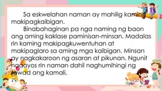 Sa eskwelahan naman ay mahilig kaming
makipagkaibigan.
Binabahaginan pa nga naming ng baon
ang aming kaklase paminisan-minsan. Madalas
rin kaming makipagkuwentuhan at
makipaglaro sa aming mga kaibigan. Minsan
ay nagkakaroon ng asaran at pikunan. Ngunit
naaayos rin naman dahil naghumihingi ng
tawad ang kamali.
 