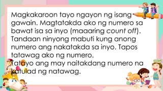 Magkakaroon tayo ngayon ng isang
gawain. Magtatakda ako ng numero sa
bawat isa sa inyo (maaaring count off).
Tandaan ninyong mabuti kung anong
numero ang nakatakda sa inyo. Tapos
tatawag ako ng numero.
Tatayo ang may naitakdang numero na
katulad ng natawag.
 