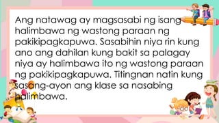 Ang natawag ay magsasabi ng isang
halimbawa ng wastong paraan ng
pakikipagkapuwa. Sasabihin niya rin kung
ano ang dahilan kung bakit sa palagay
niya ay halimbawa ito ng wastong paraan
ng pakikipagkapuwa. Titingnan natin kung
sasang-ayon ang klase sa nasabing
halimbawa.
 