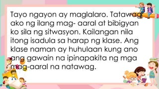 Tayo ngayon ay maglalaro. Tatawag
ako ng ilang mag- aaral at bibigyan
ko sila ng sitwasyon. Kailangan nila
itong isadula sa harap ng klase. Ang
klase naman ay huhulaan kung ano
ang gawain na ipinapakita ng mga
mag-aaral na natawag.
 