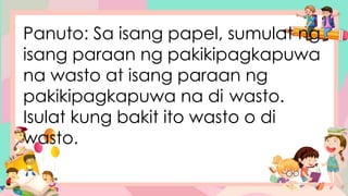 Panuto: Sa isang papel, sumulat ng
isang paraan ng pakikipagkapuwa
na wasto at isang paraan ng
pakikipagkapuwa na di wasto.
Isulat kung bakit ito wasto o di
wasto.
 