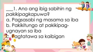 ___1. Ano ang ibig sabihin ng
pakikipagkapuwa?
a. Pagsasabi ng masama sa iba
b. Pakikitungo at pakikipag-
ugnayan sa iba
c. Pagtatawa sa kaibigan
 