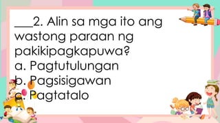 ___2. Alin sa mga ito ang
wastong paraan ng
pakikipagkapuwa?
a. Pagtutulungan
b. Pagsisigawan
c. Pagtatalo
 