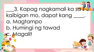 ___3. Kapag nagkamali ka sa
kaibigan mo, dapat kang ____.
a. Magtampo
b. Humingi ng tawad
c. Magalit
 