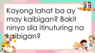 Kayong lahat ba ay
may kaibigan? Bakit
ninyo sila itinuturing na
kaibigan?
 