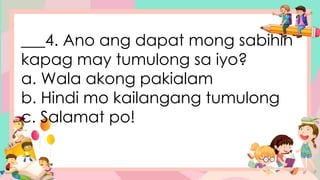 ___4. Ano ang dapat mong sabihin
kapag may tumulong sa iyo?
a. Wala akong pakialam
b. Hindi mo kailangang tumulong
c. Salamat po!
 
