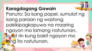 Karagdagang Gawain
Panuto: Sa isang papel, sumulat ng
isang paraan ng wastong
pakikipagkapuwa na maaring
ngayon mo lamang natutunan.
Isulat rin kung bakit ngayon mo
lang ito natutunan.
 