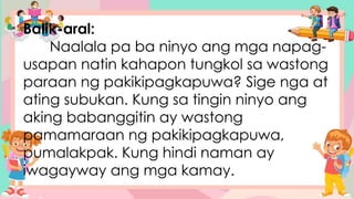 Balik-aral:
Naalala pa ba ninyo ang mga napag-
usapan natin kahapon tungkol sa wastong
paraan ng pakikipagkapuwa? Sige nga at
ating subukan. Kung sa tingin ninyo ang
aking babanggitin ay wastong
pamamaraan ng pakikipagkapuwa,
pumalakpak. Kung hindi naman ay
iwagayway ang mga kamay.
 