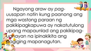 Ngayong araw ay pag-
uusapan natin kung paanong ang
mga wastong paraan ng
pakikipagkapuwa ay nakatutulong
upang mapaunlad ang pakikipag-
ugnayan na ipinakikita ang
pagiging mapanagutan.
 