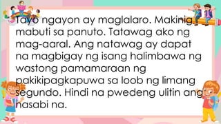 Tayo ngayon ay maglalaro. Makinig
mabuti sa panuto. Tatawag ako ng
mag-aaral. Ang natawag ay dapat
na magbigay ng isang halimbawa ng
wastong pamamaraan ng
pakikipagkapuwa sa loob ng limang
segundo. Hindi na pwedeng ulitin ang
nasabi na.
 