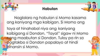 Habulan
Naglalaro ng habulan si Momo kasama
ang kaniyang mga kaibigan. Si Momo ang
taya at hinahabol niya ang kaniyang
kaibigang si Dondon. “Taya!” sigaw ni Momo
nang maabutan si Dondon. Tuloy pa rin sa
pagtakbo si Dondon papalayo at hindi
pinansin si Momo.
 