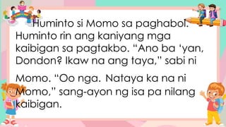 Huminto si Momo sa paghabol.
Huminto rin ang kaniyang mga
kaibigan sa pagtakbo. “Ano ba ‘yan,
Dondon? Ikaw na ang taya,” sabi ni
Momo. “Oo nga. Nataya ka na ni
Momo,” sang-ayon ng isa pa nilang
kaibigan.
 